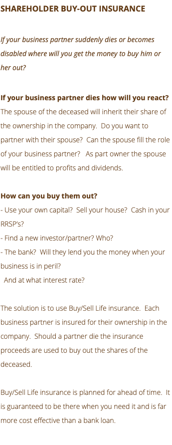 SHAREHOLDER BUY-OUT INSURANCE If your business partner suddenly dies or becomes disabled where will you get the money to buy him or her out? If your business partner dies how will you react? The spouse of the deceased will inherit their share of the ownership in the company. Do you want to partner with their spouse? Can the spouse fill the role of your business partner? As part owner the spouse will be entitled to profits and dividends. How can you buy them out? - Use your own capital? Sell your house? Cash in your RRSP’s? - Find a new investor/partner? Who? - The bank? Will they lend you the money when your business is in peril? And at what interest rate? The solution is to use Buy/Sell Life insurance. Each business partner is insured for their ownership in the company. Should a partner die the insurance proceeds are used to buy out the shares of the deceased. Buy/Sell Life insurance is planned for ahead of time. It is guaranteed to be there when you need it and is far more cost effective than a bank loan. 