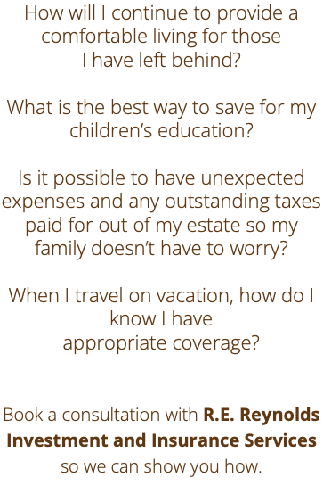How will I continue to provide a comfortable living for those I have left behind? What is the best way to save for my children’s education? Is it possible to have unexpected expenses and any outstanding taxes paid for out of my estate so my family doesn’t have to worry? When I travel on vacation, how do I know I have appropriate coverage? Book a consultation with R.E. Reynolds Investment and Insurance Services so we can show you how. 