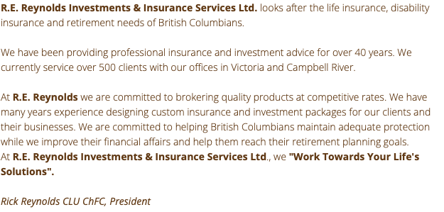 R.E. Reynolds Investments & Insurance Services Ltd. looks after the life insurance, disability insurance and retirement needs of British Columbians. We have been providing professional insurance and investment advice for over 40 years. We currently service over 500 clients with our offices in Victoria and Campbell River. At R.E. Reynolds we are committed to brokering quality products at competitive rates. We have many years experience designing custom insurance and investment packages for our clients and their businesses. We are committed to helping British Columbians maintain adequate protection while we improve their financial affairs and help them reach their retirement planning goals. At R.E. Reynolds Investments & Insurance Services Ltd., we "Work Towards Your Life's Solutions". Rick Reynolds CLU ChFC, President